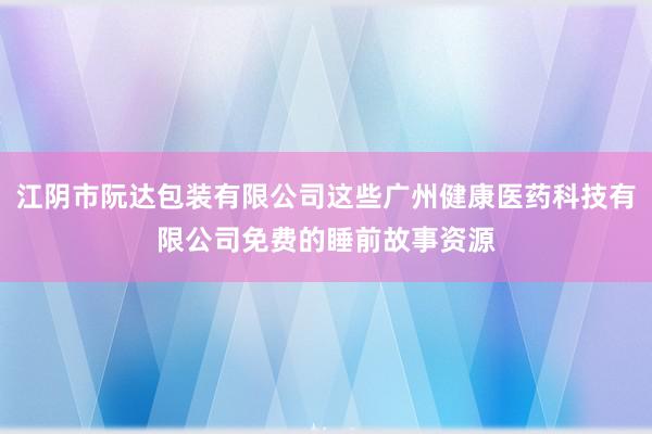 江阴市阮达包装有限公司这些广州健康医药科技有限公司免费的睡前故事资源