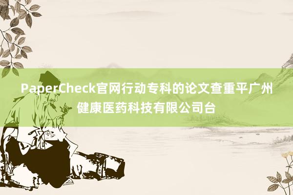 PaperCheck官网行动专科的论文查重平广州健康医药科技有限公司台